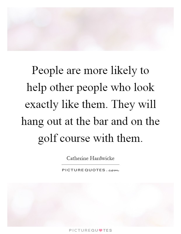 People are more likely to help other people who look exactly like them. They will hang out at the bar and on the golf course with them Picture Quote #1