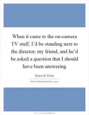 When it came to the on-camera TV stuff, I’d be standing next to the director, my friend, and he’d be asked a question that I should have been answering Picture Quote #1