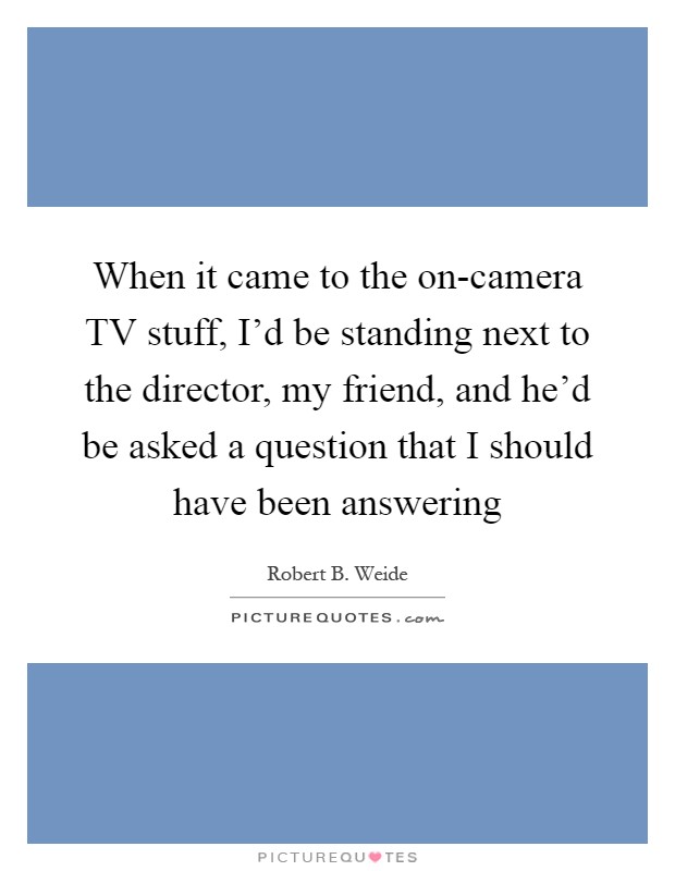 When it came to the on-camera TV stuff, I'd be standing next to the director, my friend, and he'd be asked a question that I should have been answering Picture Quote #1