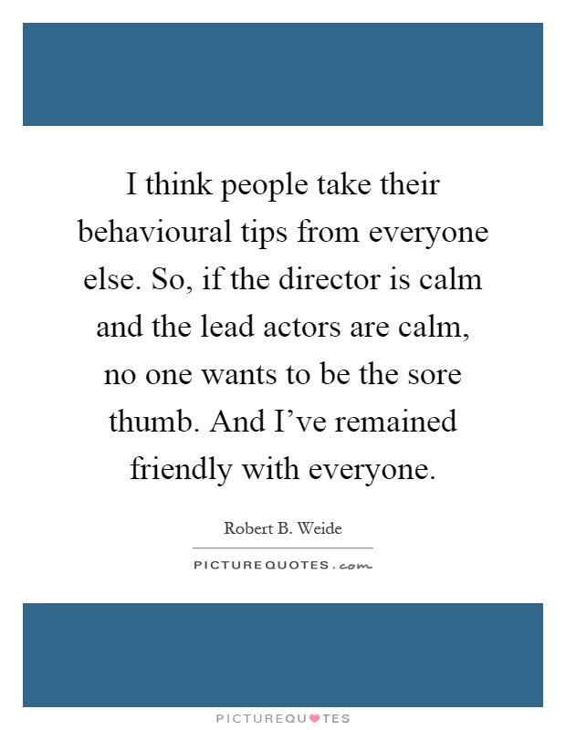 I think people take their behavioural tips from everyone else. So, if the director is calm and the lead actors are calm, no one wants to be the sore thumb. And I've remained friendly with everyone Picture Quote #1
