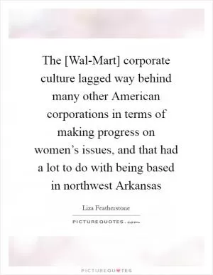 The [Wal-Mart] corporate culture lagged way behind many other American corporations in terms of making progress on women’s issues, and that had a lot to do with being based in northwest Arkansas Picture Quote #1