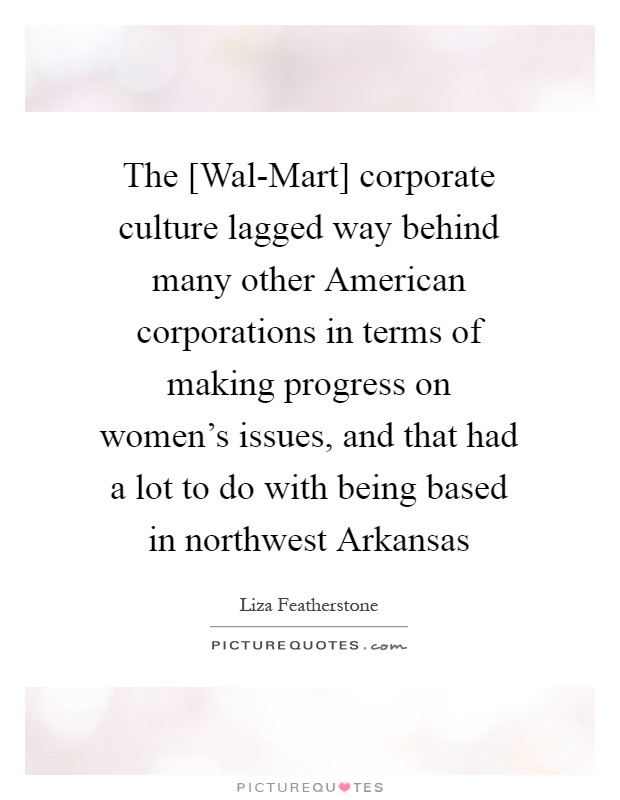 The [Wal-Mart] corporate culture lagged way behind many other American corporations in terms of making progress on women's issues, and that had a lot to do with being based in northwest Arkansas Picture Quote #1