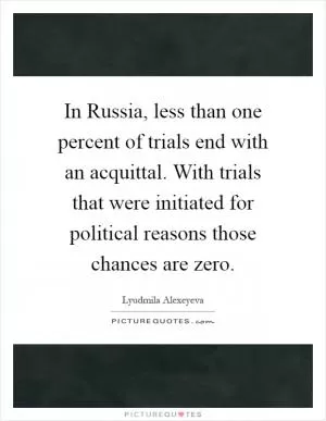 In Russia, less than one percent of trials end with an acquittal. With trials that were initiated for political reasons those chances are zero Picture Quote #1