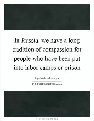 In Russia, we have a long tradition of compassion for people who have been put into labor camps or prison Picture Quote #1