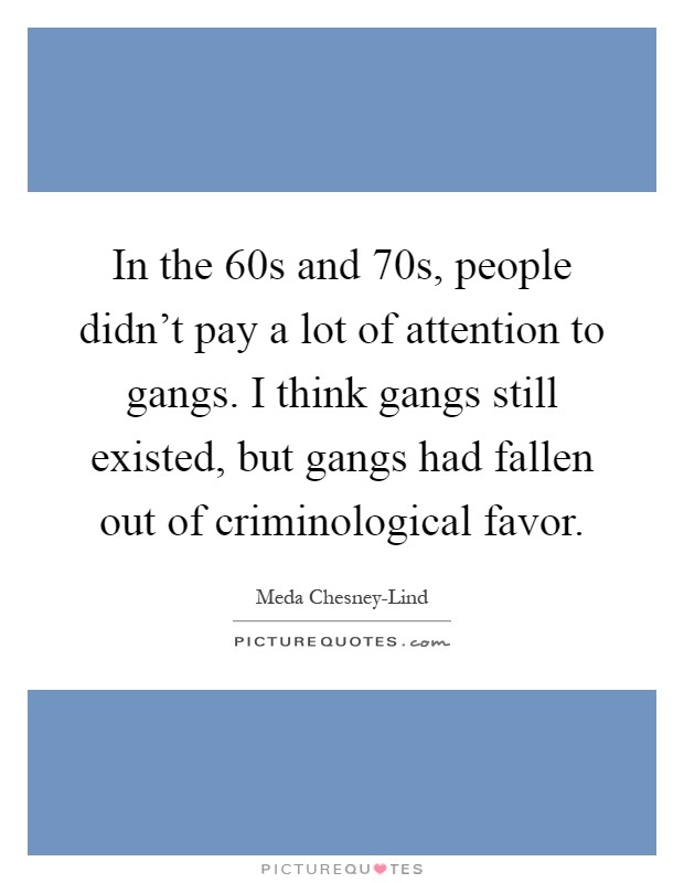 In the  60s and  70s, people didn't pay a lot of attention to gangs. I think gangs still existed, but gangs had fallen out of criminological favor Picture Quote #1