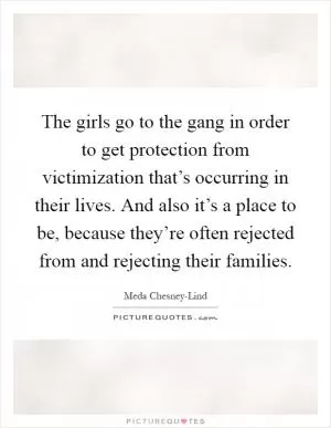 The girls go to the gang in order to get protection from victimization that’s occurring in their lives. And also it’s a place to be, because they’re often rejected from and rejecting their families Picture Quote #1