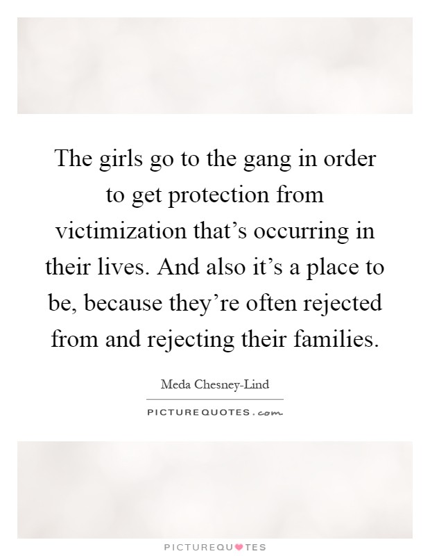 The girls go to the gang in order to get protection from victimization that's occurring in their lives. And also it's a place to be, because they're often rejected from and rejecting their families Picture Quote #1
