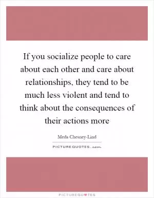 If you socialize people to care about each other and care about relationships, they tend to be much less violent and tend to think about the consequences of their actions more Picture Quote #1