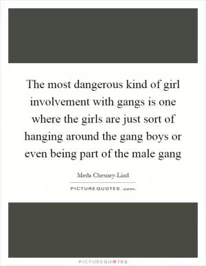 The most dangerous kind of girl involvement with gangs is one where the girls are just sort of hanging around the gang boys or even being part of the male gang Picture Quote #1