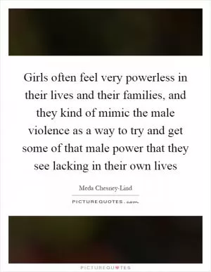 Girls often feel very powerless in their lives and their families, and they kind of mimic the male violence as a way to try and get some of that male power that they see lacking in their own lives Picture Quote #1