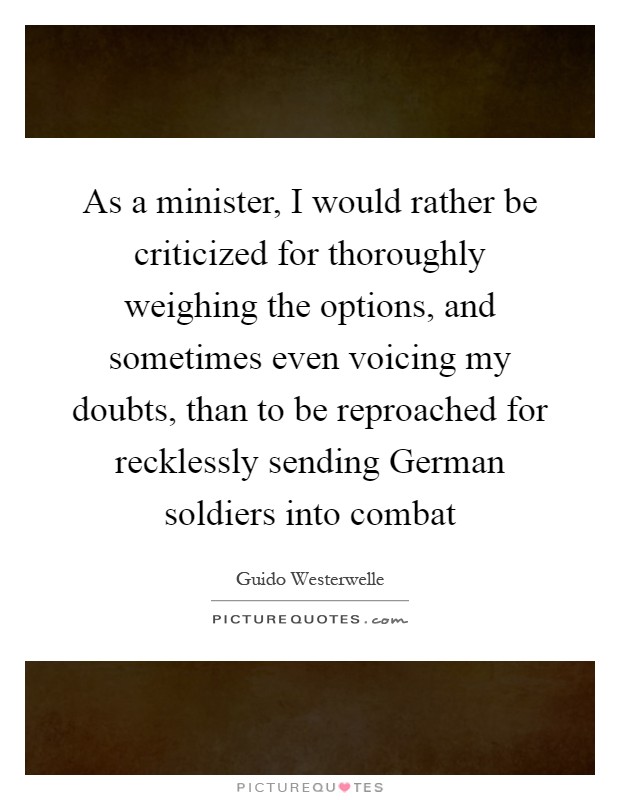 As a minister, I would rather be criticized for thoroughly weighing the options, and sometimes even voicing my doubts, than to be reproached for recklessly sending German soldiers into combat Picture Quote #1