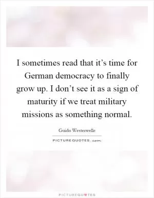 I sometimes read that it’s time for German democracy to finally grow up. I don’t see it as a sign of maturity if we treat military missions as something normal Picture Quote #1