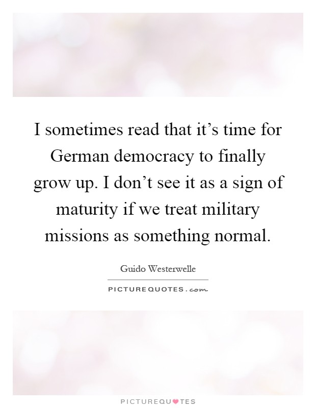 I sometimes read that it's time for German democracy to finally grow up. I don't see it as a sign of maturity if we treat military missions as something normal Picture Quote #1