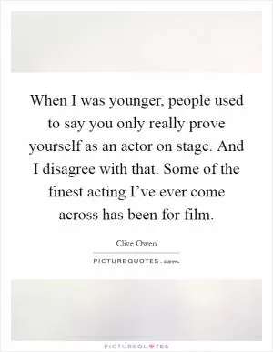 When I was younger, people used to say you only really prove yourself as an actor on stage. And I disagree with that. Some of the finest acting I’ve ever come across has been for film Picture Quote #1