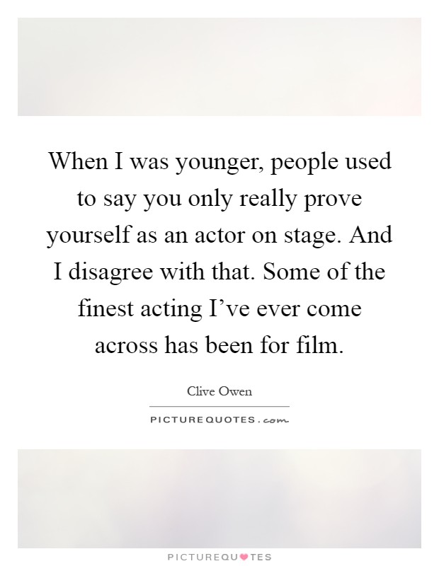 When I was younger, people used to say you only really prove yourself as an actor on stage. And I disagree with that. Some of the finest acting I've ever come across has been for film Picture Quote #1