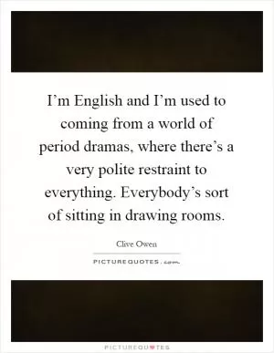 I’m English and I’m used to coming from a world of period dramas, where there’s a very polite restraint to everything. Everybody’s sort of sitting in drawing rooms Picture Quote #1