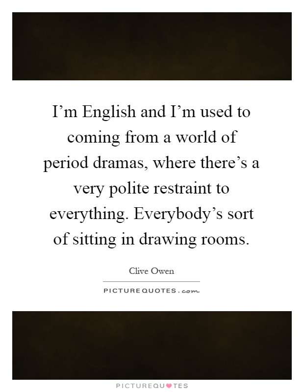 I'm English and I'm used to coming from a world of period dramas, where there's a very polite restraint to everything. Everybody's sort of sitting in drawing rooms Picture Quote #1