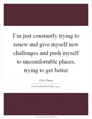 I’m just constantly trying to renew and give myself new challenges and push myself to uncomfortable places, trying to get better Picture Quote #1