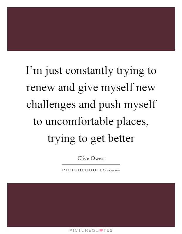 I'm just constantly trying to renew and give myself new challenges and push myself to uncomfortable places, trying to get better Picture Quote #1