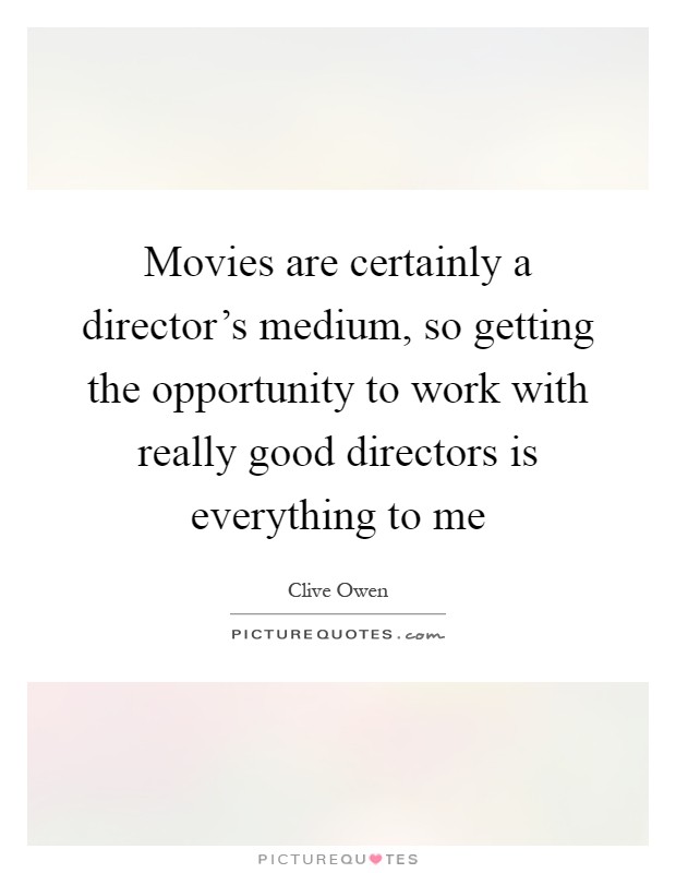 Movies are certainly a director's medium, so getting the opportunity to work with really good directors is everything to me Picture Quote #1