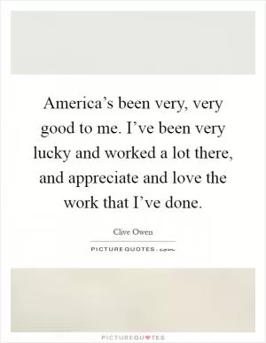 America’s been very, very good to me. I’ve been very lucky and worked a lot there, and appreciate and love the work that I’ve done Picture Quote #1