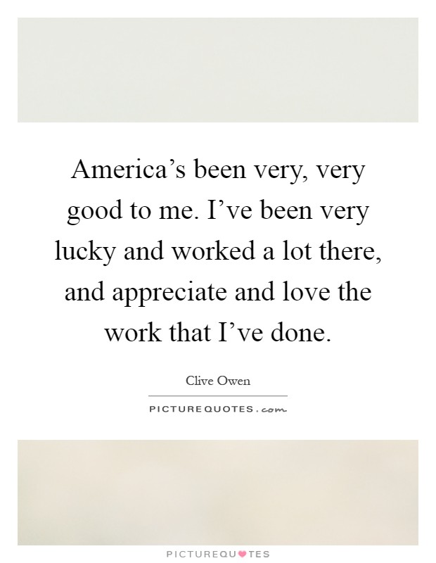 America's been very, very good to me. I've been very lucky and worked a lot there, and appreciate and love the work that I've done Picture Quote #1