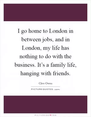 I go home to London in between jobs, and in London, my life has nothing to do with the business. It’s a family life, hanging with friends Picture Quote #1