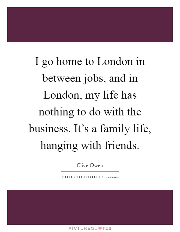 I go home to London in between jobs, and in London, my life has nothing to do with the business. It's a family life, hanging with friends Picture Quote #1
