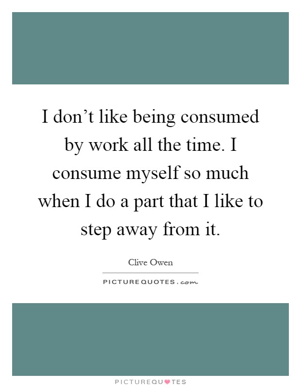 I don't like being consumed by work all the time. I consume myself so much when I do a part that I like to step away from it Picture Quote #1