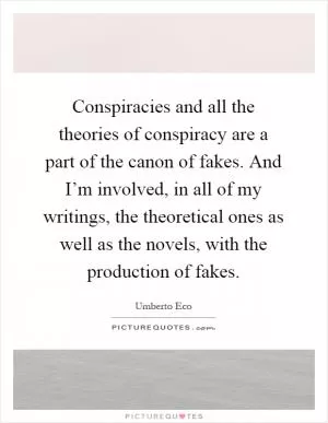 Conspiracies and all the theories of conspiracy are a part of the canon of fakes. And I’m involved, in all of my writings, the theoretical ones as well as the novels, with the production of fakes Picture Quote #1