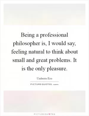 Being a professional philosopher is, I would say, feeling natural to think about small and great problems. It is the only pleasure Picture Quote #1