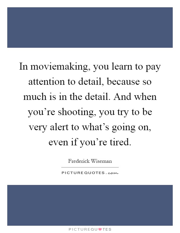 In moviemaking, you learn to pay attention to detail, because so much is in the detail. And when you're shooting, you try to be very alert to what's going on, even if you're tired Picture Quote #1