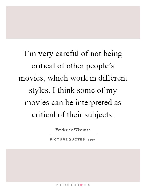 I'm very careful of not being critical of other people's movies, which work in different styles. I think some of my movies can be interpreted as critical of their subjects Picture Quote #1