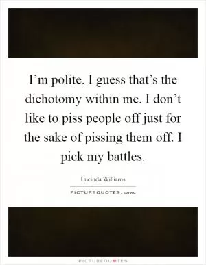 I’m polite. I guess that’s the dichotomy within me. I don’t like to piss people off just for the sake of pissing them off. I pick my battles Picture Quote #1