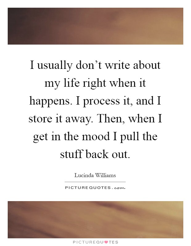 I usually don't write about my life right when it happens. I process it, and I store it away. Then, when I get in the mood I pull the stuff back out Picture Quote #1