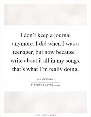 I don’t keep a journal anymore. I did when I was a teenager, but now because I write about it all in my songs, that’s what I’m really doing Picture Quote #1