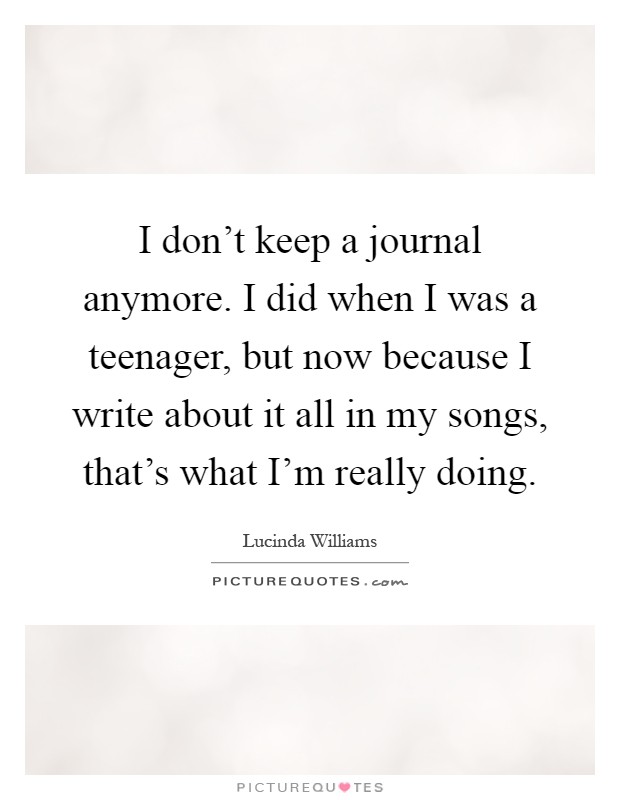 I don't keep a journal anymore. I did when I was a teenager, but now because I write about it all in my songs, that's what I'm really doing Picture Quote #1