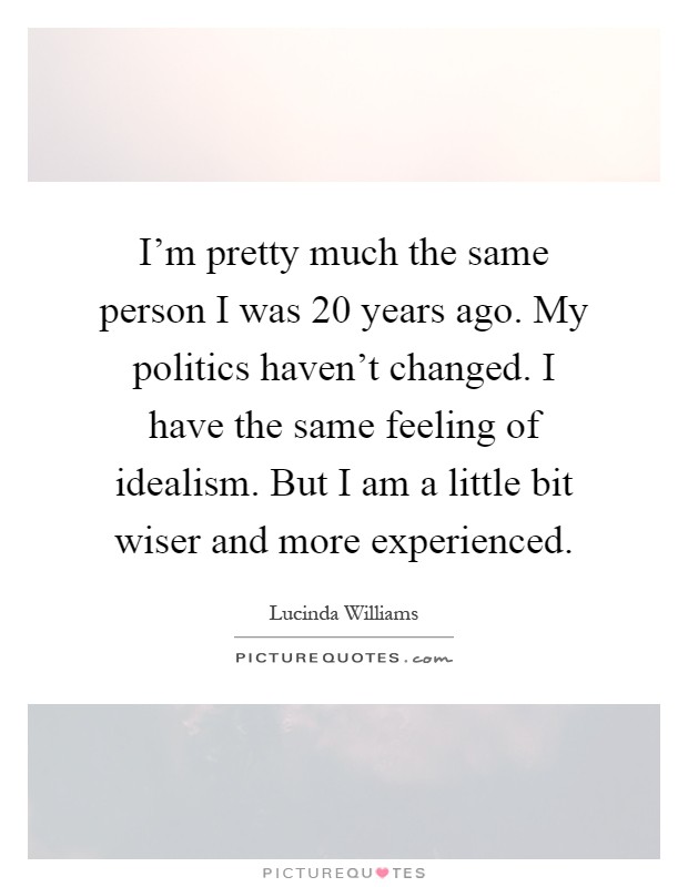 I'm pretty much the same person I was 20 years ago. My politics haven't changed. I have the same feeling of idealism. But I am a little bit wiser and more experienced Picture Quote #1