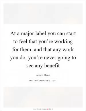 At a major label you can start to feel that you’re working for them, and that any work you do, you’re never going to see any benefit Picture Quote #1