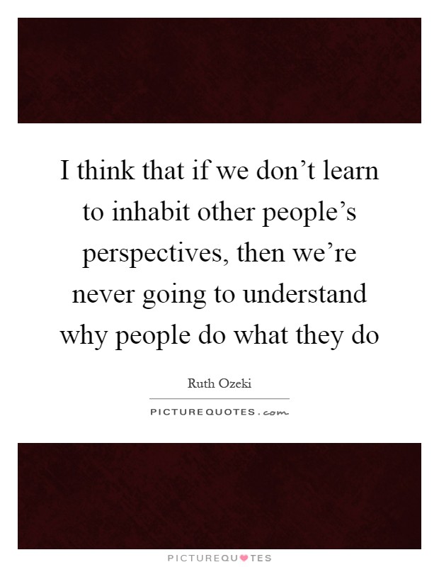 I think that if we don't learn to inhabit other people's perspectives, then we're never going to understand why people do what they do Picture Quote #1