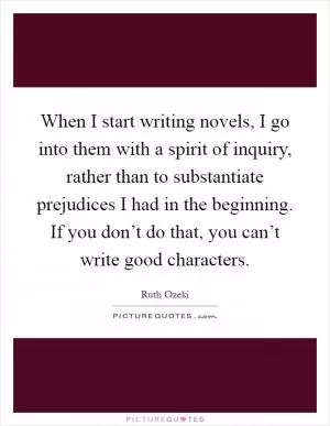 When I start writing novels, I go into them with a spirit of inquiry, rather than to substantiate prejudices I had in the beginning. If you don’t do that, you can’t write good characters Picture Quote #1