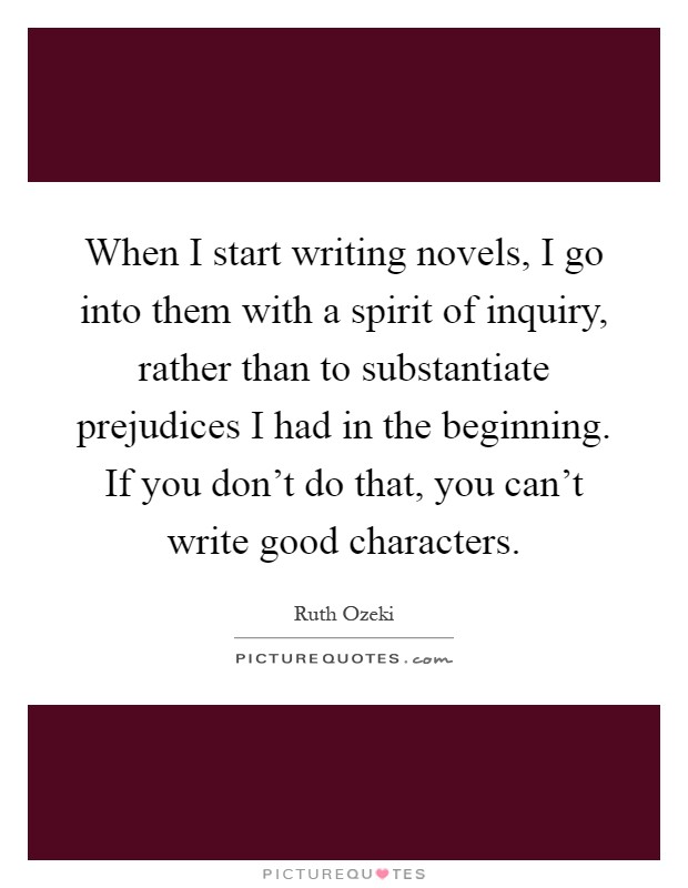 When I start writing novels, I go into them with a spirit of inquiry, rather than to substantiate prejudices I had in the beginning. If you don't do that, you can't write good characters Picture Quote #1