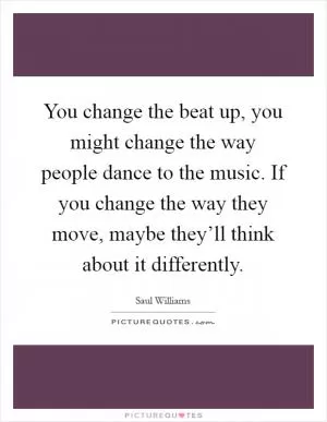 You change the beat up, you might change the way people dance to the music. If you change the way they move, maybe they’ll think about it differently Picture Quote #1