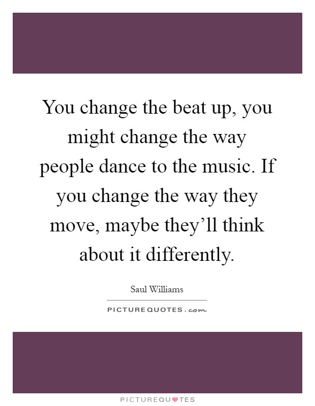 You change the beat up, you might change the way people dance to the music. If you change the way they move, maybe they'll think about it differently Picture Quote #1