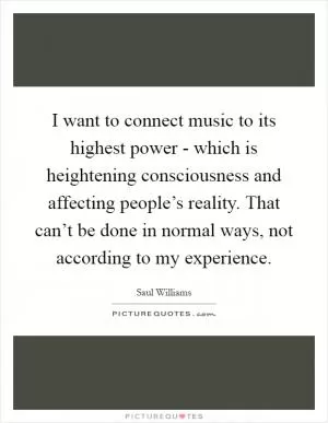 I want to connect music to its highest power - which is heightening consciousness and affecting people’s reality. That can’t be done in normal ways, not according to my experience Picture Quote #1
