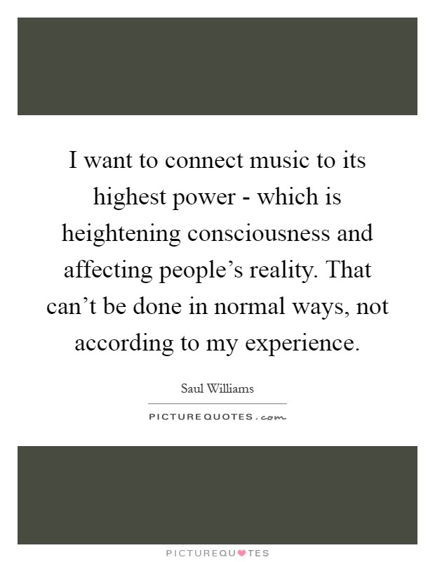 I want to connect music to its highest power - which is heightening consciousness and affecting people's reality. That can't be done in normal ways, not according to my experience Picture Quote #1