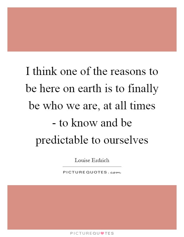 I think one of the reasons to be here on earth is to finally be who we are, at all times - to know and be predictable to ourselves Picture Quote #1