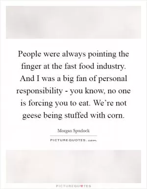 People were always pointing the finger at the fast food industry. And I was a big fan of personal responsibility - you know, no one is forcing you to eat. We’re not geese being stuffed with corn Picture Quote #1