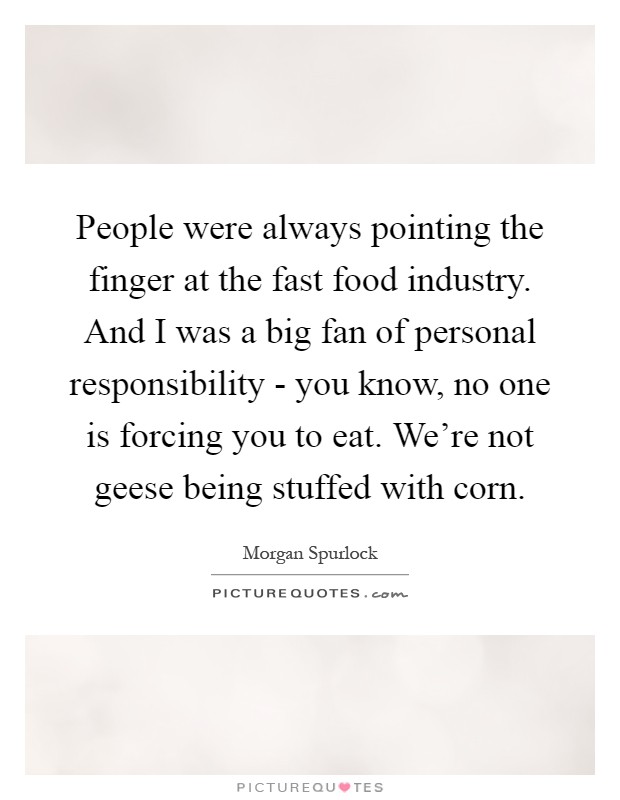 People were always pointing the finger at the fast food industry. And I was a big fan of personal responsibility - you know, no one is forcing you to eat. We're not geese being stuffed with corn Picture Quote #1