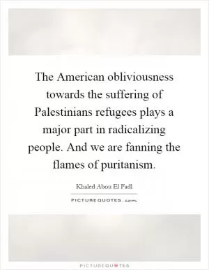 The American obliviousness towards the suffering of Palestinians refugees plays a major part in radicalizing people. And we are fanning the flames of puritanism Picture Quote #1